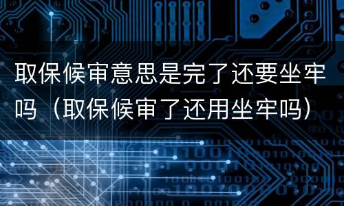 取保候审意思是完了还要坐牢吗（取保候审了还用坐牢吗）