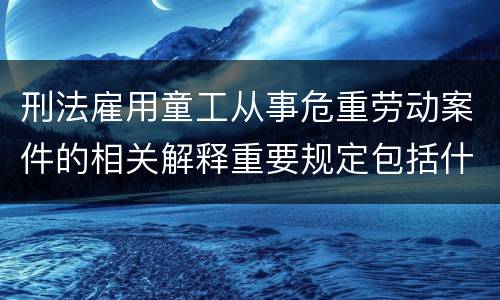 刑法雇用童工从事危重劳动案件的相关解释重要规定包括什么