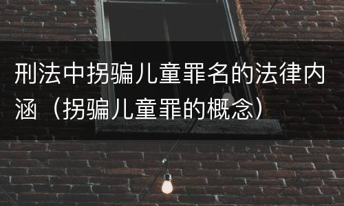 刑法中拐骗儿童罪名的法律内涵（拐骗儿童罪的概念）