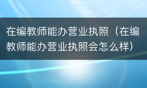 在编教师能办营业执照（在编教师能办营业执照会怎么样）