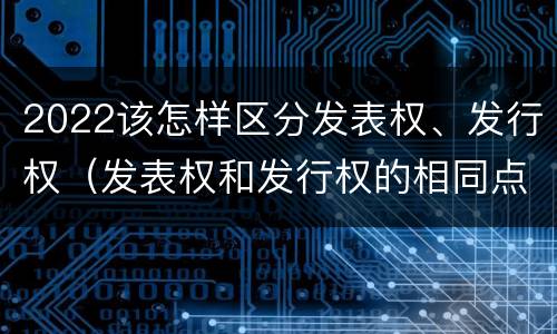 2022该怎样区分发表权、发行权（发表权和发行权的相同点）