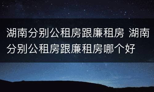 湖南分别公租房跟廉租房 湖南分别公租房跟廉租房哪个好