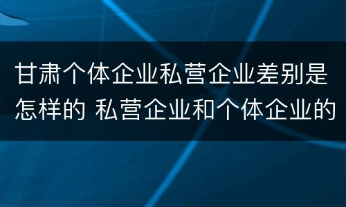 甘肃个体企业私营企业差别是怎样的 私营企业和个体企业的区别