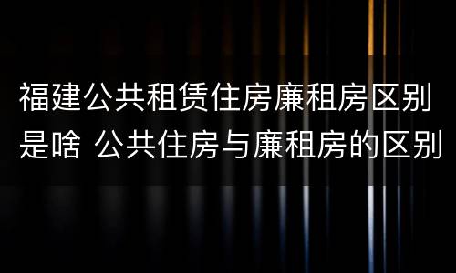 福建公共租赁住房廉租房区别是啥 公共住房与廉租房的区别
