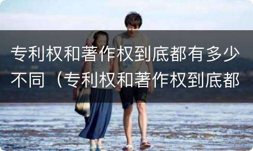 专利权和著作权到底都有多少不同（专利权和著作权到底都有多少不同之处）