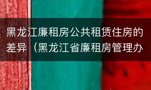 黑龙江廉租房公共租赁住房的差异（黑龙江省廉租房管理办法）