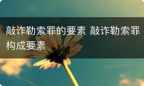 敲诈勒索罪的要素 敲诈勒索罪构成要素