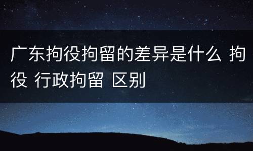 广东拘役拘留的差异是什么 拘役 行政拘留 区别