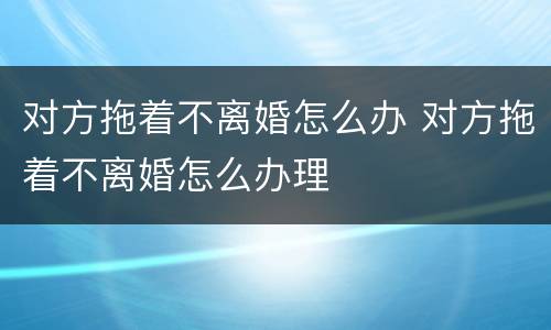 对方拖着不离婚怎么办 对方拖着不离婚怎么办理