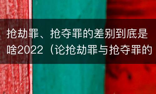 抢劫罪、抢夺罪的差别到底是啥2022（论抢劫罪与抢夺罪的界限）