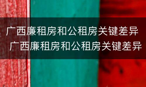 广西廉租房和公租房关键差异 广西廉租房和公租房关键差异在哪