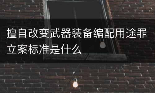 擅自改变武器装备编配用途罪立案标准是什么
