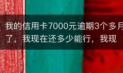我的信用卡7000元逾期3个多月了，我现在还多少能行，我现在没那么多钱
