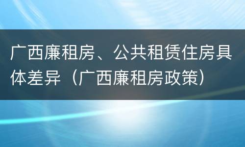 广西廉租房、公共租赁住房具体差异（广西廉租房政策）