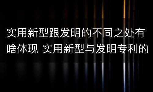 实用新型跟发明的不同之处有啥体现 实用新型与发明专利的区别有哪些