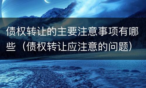 债权转让的主要注意事项有哪些（债权转让应注意的问题）