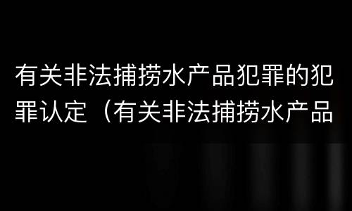有关非法捕捞水产品犯罪的犯罪认定（有关非法捕捞水产品犯罪的犯罪认定依据）