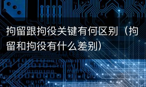 拘留跟拘役关键有何区别（拘留和拘役有什么差别）