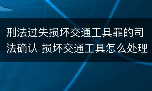 刑法过失损坏交通工具罪的司法确认 损坏交通工具怎么处理