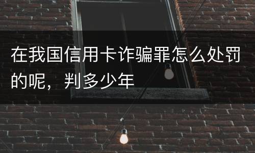 在我国信用卡诈骗罪怎么处罚的呢，判多少年
