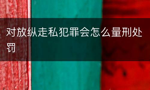 对放纵走私犯罪会怎么量刑处罚