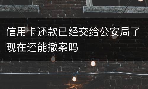信用卡还款已经交给公安局了现在还能撤案吗