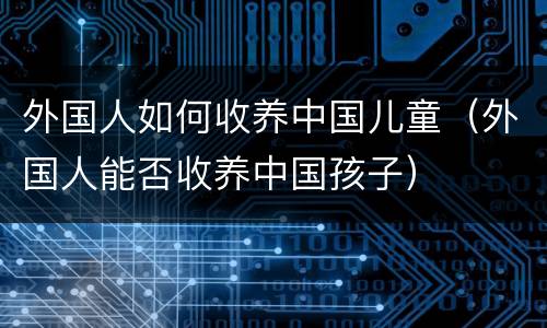 外国人如何收养中国儿童（外国人能否收养中国孩子）