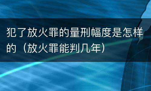 犯了放火罪的量刑幅度是怎样的（放火罪能判几年）