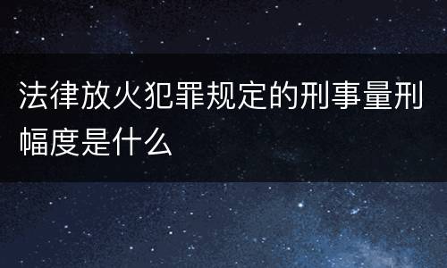 法律放火犯罪规定的刑事量刑幅度是什么