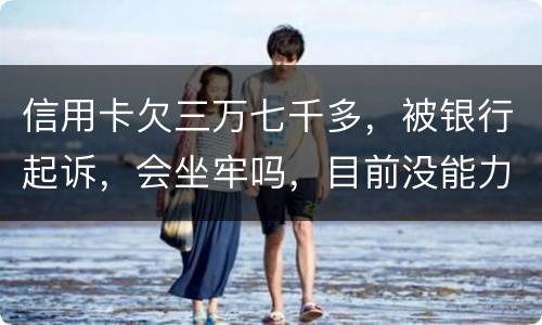 信用卡欠三万七千多，被银行起诉，会坐牢吗，目前没能力还钱