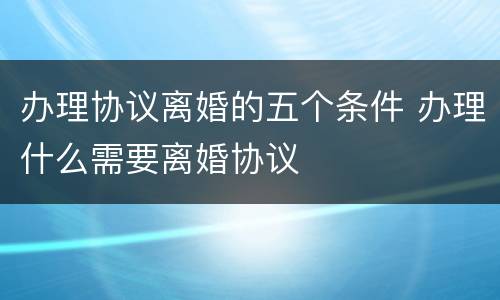 办理协议离婚的五个条件 办理什么需要离婚协议