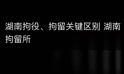 湖南拘役、拘留关键区别 湖南拘留所