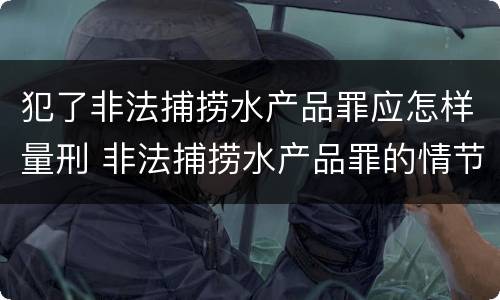 犯了非法捕捞水产品罪应怎样量刑 非法捕捞水产品罪的情节严重