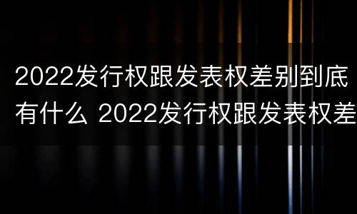 2022发行权跟发表权差别到底有什么 2022发行权跟发表权差别到底有什么关系