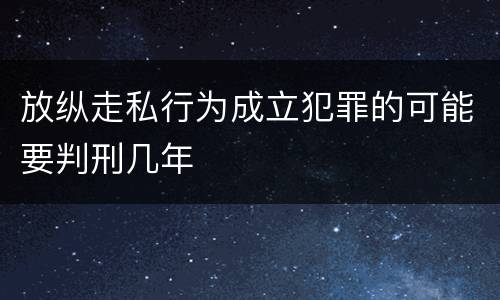 放纵走私行为成立犯罪的可能要判刑几年