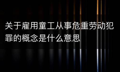 关于雇用童工从事危重劳动犯罪的概念是什么意思