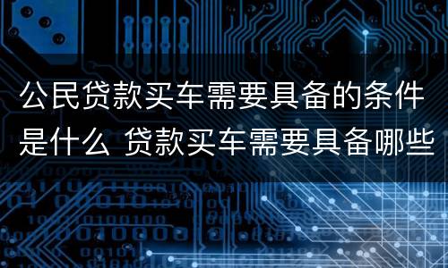 公民贷款买车需要具备的条件是什么 贷款买车需要具备哪些条件