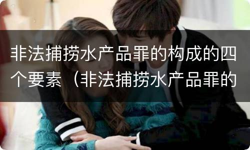 非法捕捞水产品罪的构成的四个要素（非法捕捞水产品罪的主观要件）