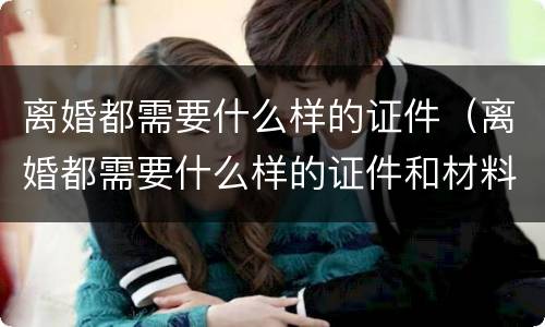 离婚都需要什么样的证件（离婚都需要什么样的证件和材料）
