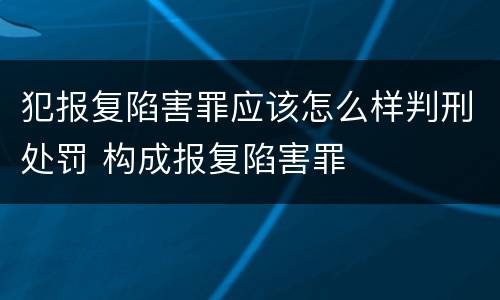 犯报复陷害罪应该怎么样判刑处罚 构成报复陷害罪