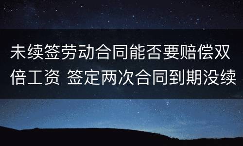 未续签劳动合同能否要赔偿双倍工资 签定两次合同到期没续签应赔偿双倍工资吗
