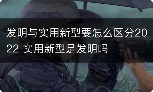 发明与实用新型要怎么区分2022 实用新型是发明吗
