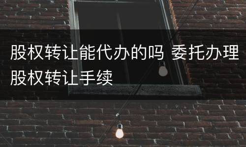 股权转让能代办的吗 委托办理股权转让手续
