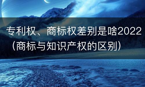 专利权、商标权差别是啥2022（商标与知识产权的区别）