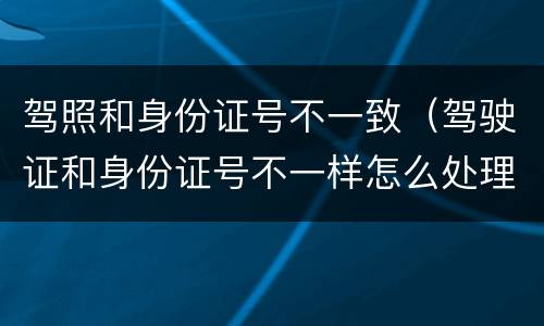 驾照和身份证号不一致（驾驶证和身份证号不一样怎么处理）