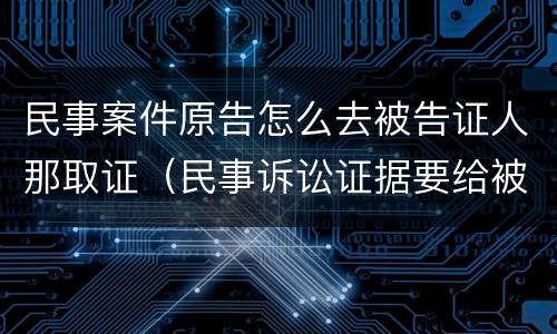 民事案件原告怎么去被告证人那取证（民事诉讼证据要给被告吗）