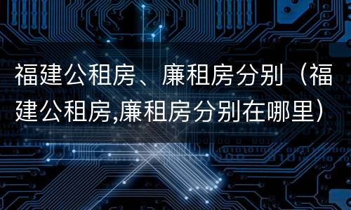 福建公租房、廉租房分别（福建公租房,廉租房分别在哪里）