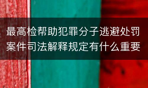 最高检帮助犯罪分子逃避处罚案件司法解释规定有什么重要内容