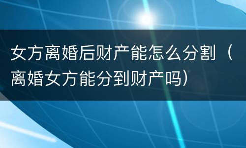 女方离婚后财产能怎么分割（离婚女方能分到财产吗）