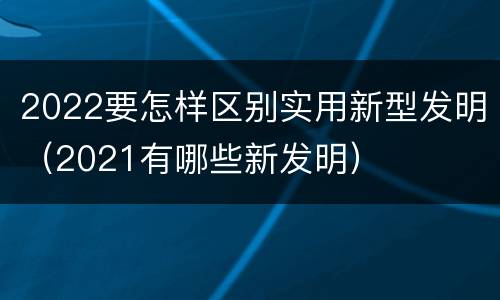 2022要怎样区别实用新型发明（2021有哪些新发明）